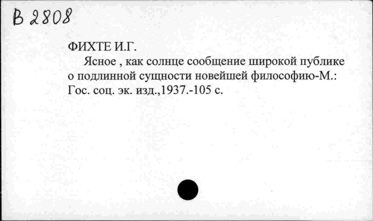 ﻿ФИХТЕ И.Г.
Ясное , как солнце сообщение широкой публике о подлинной сущности новейшей философию-М.: Гос. соц. эк. изд.,1937.-105 с.